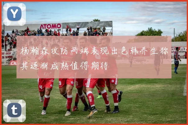 杨瀚森攻防两端表现出色韩乔生称其逐渐成熟值得期待