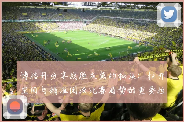 博格丹分享战胜灰熊的秘诀：拉开空间与精准阅读比赛局势的重要性