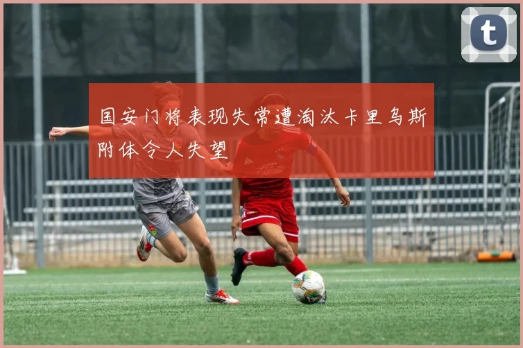 国安门将表现失常遭淘汰卡里乌斯附体令人失望