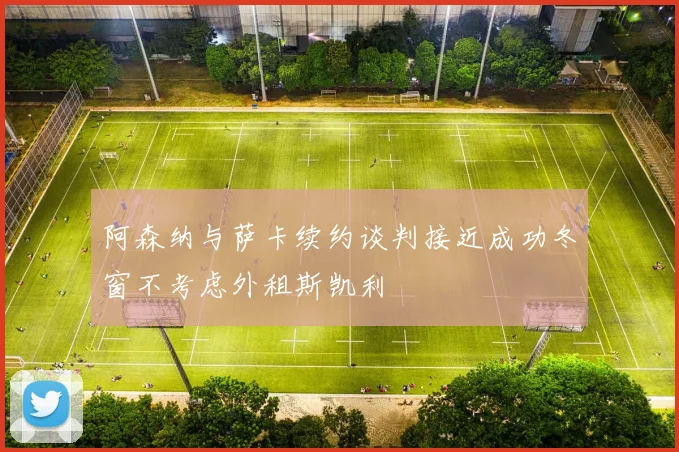 阿森纳与萨卡续约谈判接近成功冬窗不考虑外租斯凯利