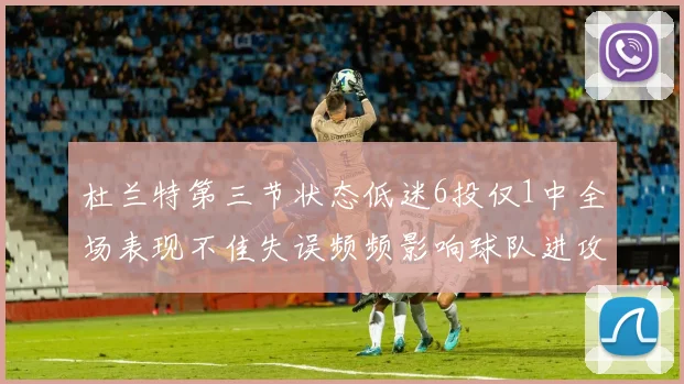 杜兰特第三节状态低迷6投仅1中全场表现不佳失误频频影响球队进攻