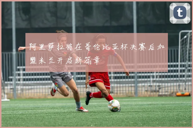 阿里萨拉将在哥伦比亚杯决赛后加盟米兰开启新篇章