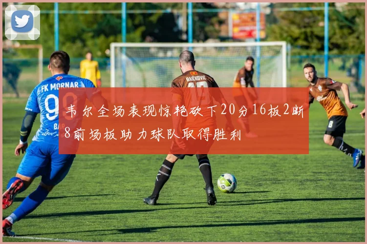 韦尔全场表现惊艳砍下20分16板2断8前场板助力球队取得胜利