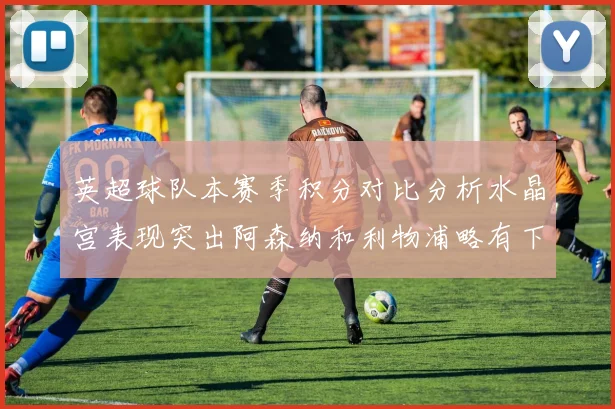 英超球队本赛季积分对比分析水晶宫表现突出阿森纳和利物浦略有下滑