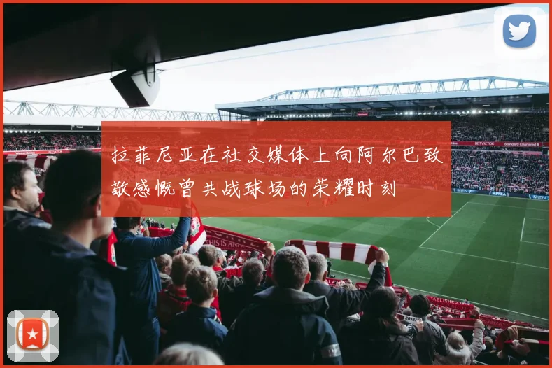 拉菲尼亚在社交媒体上向阿尔巴致敬感慨曾共战球场的荣耀时刻