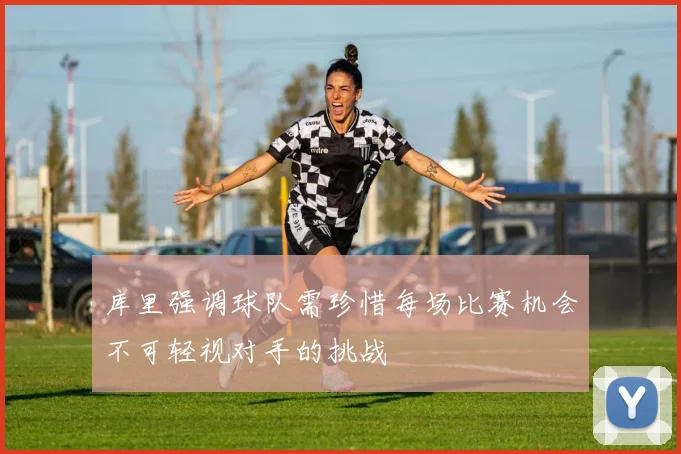 库里强调球队需珍惜每场比赛机会不可轻视对手的挑战