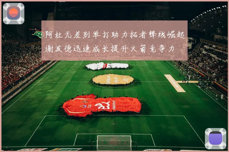 阿杜无差别单打助力拓者锋线崛起谢泼德迅速成长提升火箭竞争力