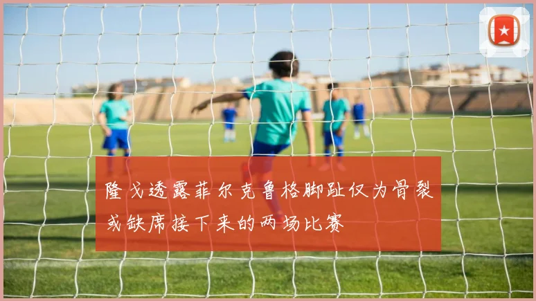 隆戈透露菲尔克鲁格脚趾仅为骨裂或缺席接下来的两场比赛