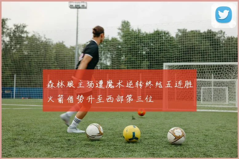 森林狼主场遭魔术逆转终结五连胜火箭借势升至西部第三位