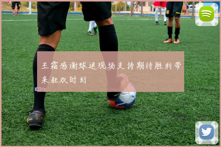 王霜感谢球迷现场支持期待胜利带来狂欢时刻