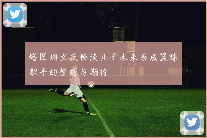 塔图姆女友畅谈儿子未来或成篮球歌手的梦想与期待