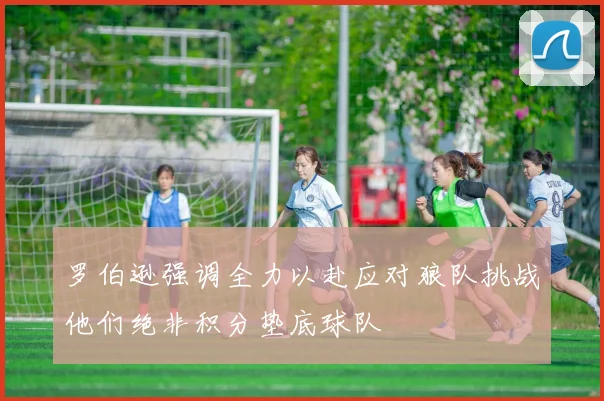 罗伯逊强调全力以赴应对狼队挑战他们绝非积分垫底球队