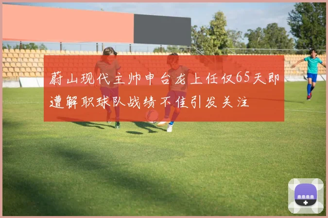 蔚山现代主帅申台龙上任仅65天即遭解职球队战绩不佳引发关注