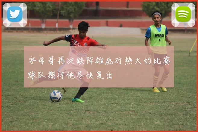 字母哥再次缺阵雄鹿对热火的比赛球队期待他尽快复出