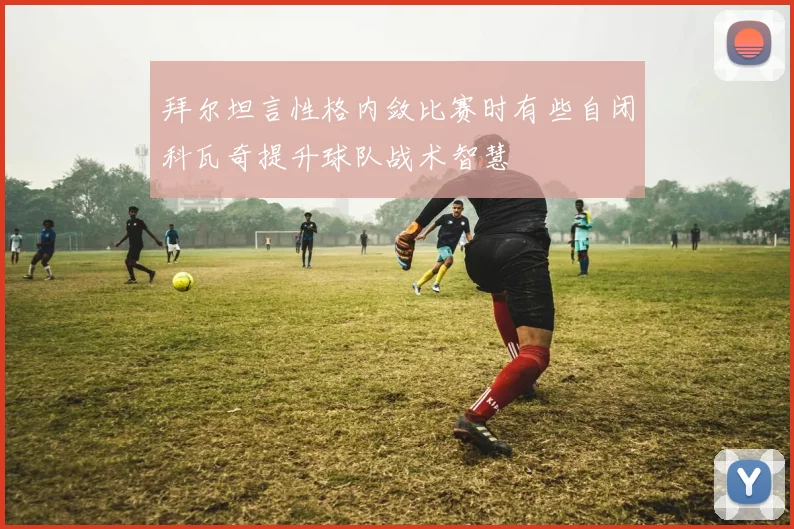 拜尔坦言性格内敛比赛时有些自闭科瓦奇提升球队战术智慧