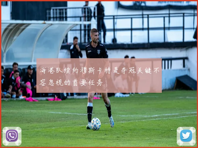 海港队续约穆斯卡特是夺冠关键不容忽视的首要任务