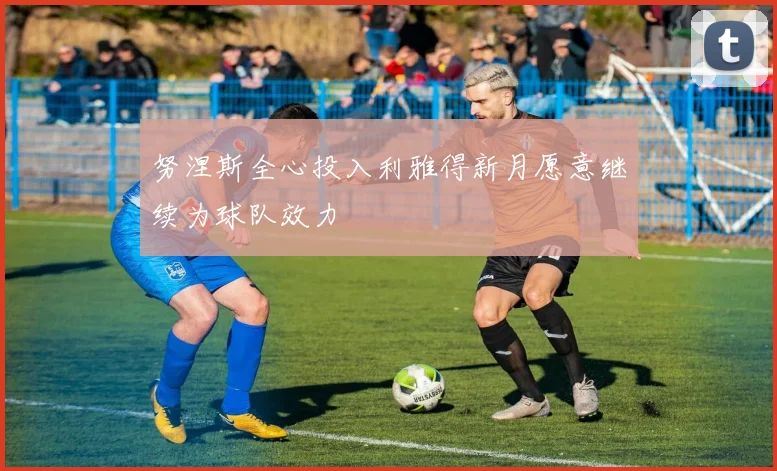 努涅斯全心投入利雅得新月愿意继续为球队效力
