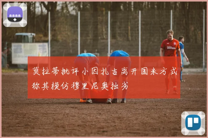 莫拉蒂批评小因扎吉离开国米方式称其模仿穆里尼奥拙劣