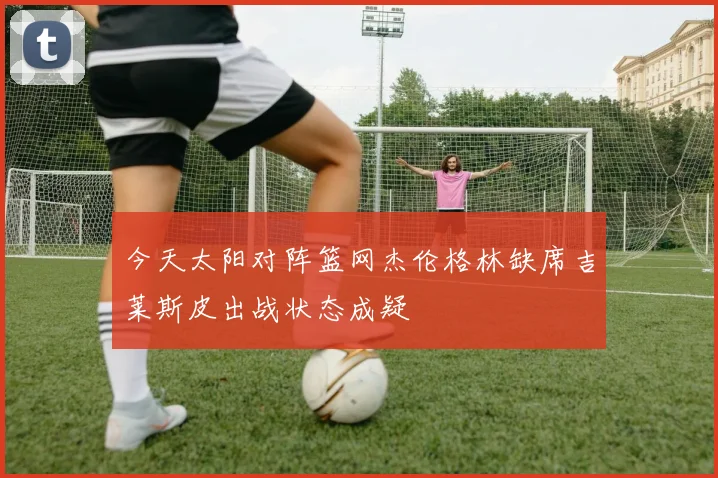 今天太阳对阵篮网杰伦格林缺席吉莱斯皮出战状态成疑