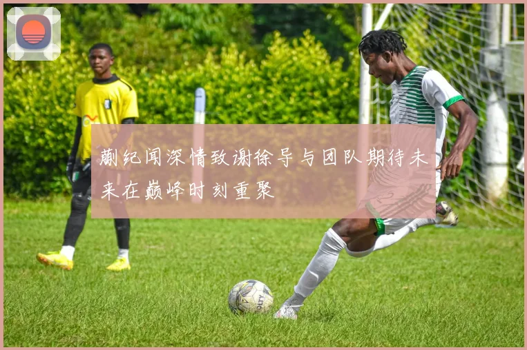蒯纪闻深情致谢徐导与团队期待未来在巅峰时刻重聚
