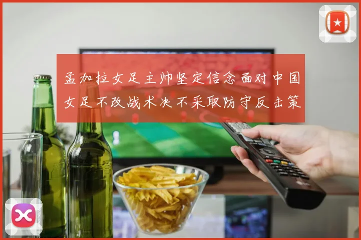 孟加拉女足主帅坚定信念面对中国女足不改战术决不采取防守反击策略