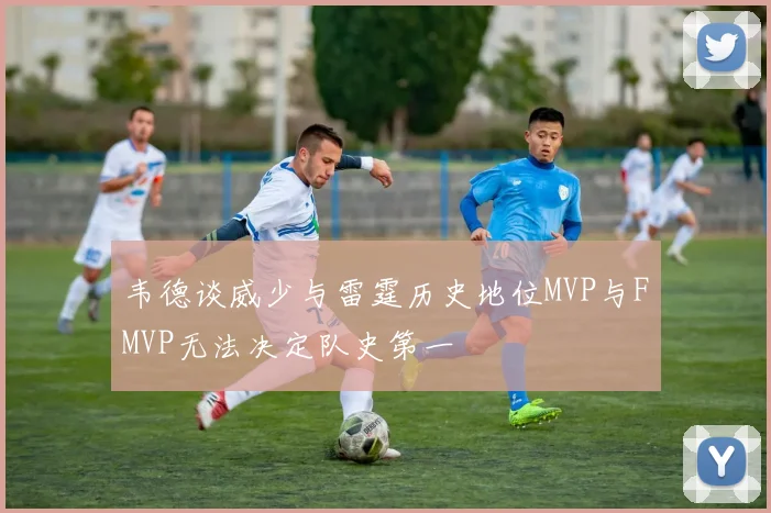 韦德谈威少与雷霆历史地位MVP与FMVP无法决定队史第一