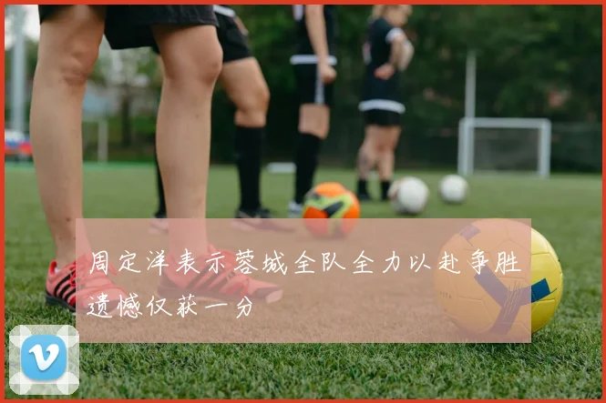 周定洋表示蓉城全队全力以赴争胜遗憾仅获一分