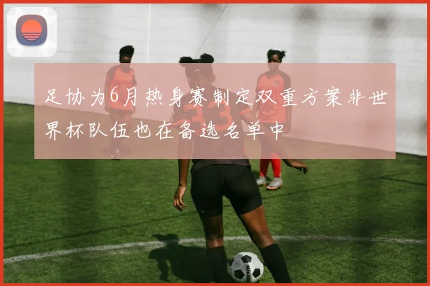 足协为6月热身赛制定双重方案非世界杯队伍也在备选名单中