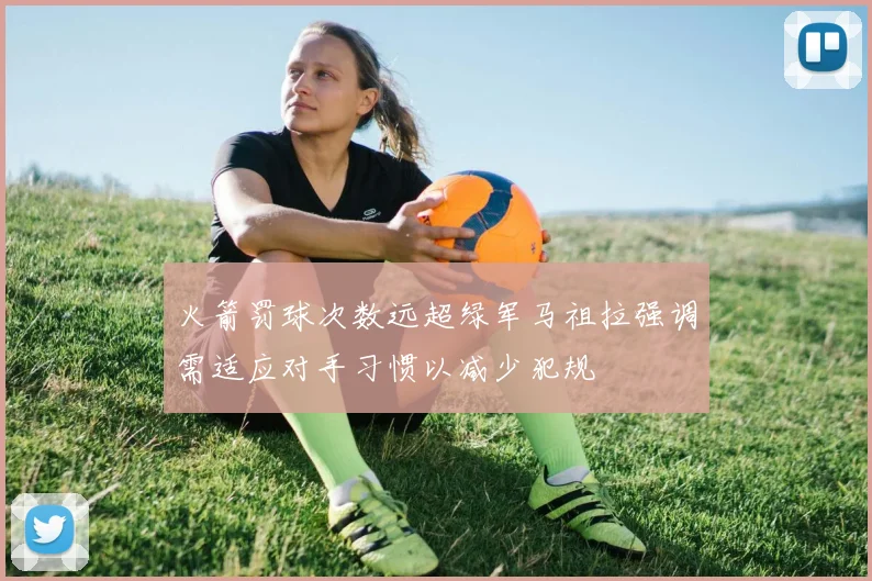 火箭罚球次数远超绿军马祖拉强调需适应对手习惯以减少犯规