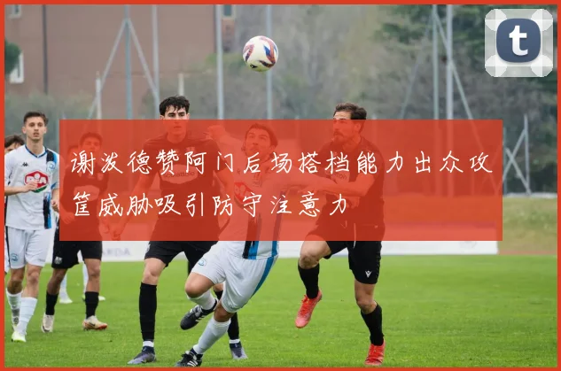 谢泼德赞阿门后场搭档能力出众攻筐威胁吸引防守注意力