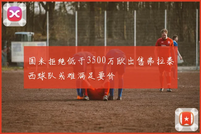 国米拒绝低于3500万欧出售弗拉泰西球队或难满足要价