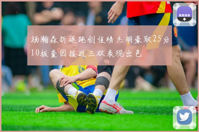 杨瀚森折返跑创佳绩杰明豪取25分10板奎因接近三双表现出色