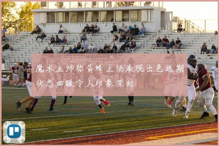 魔术主帅称黄蜂主场表现出色近期状态回暖令人印象深刻